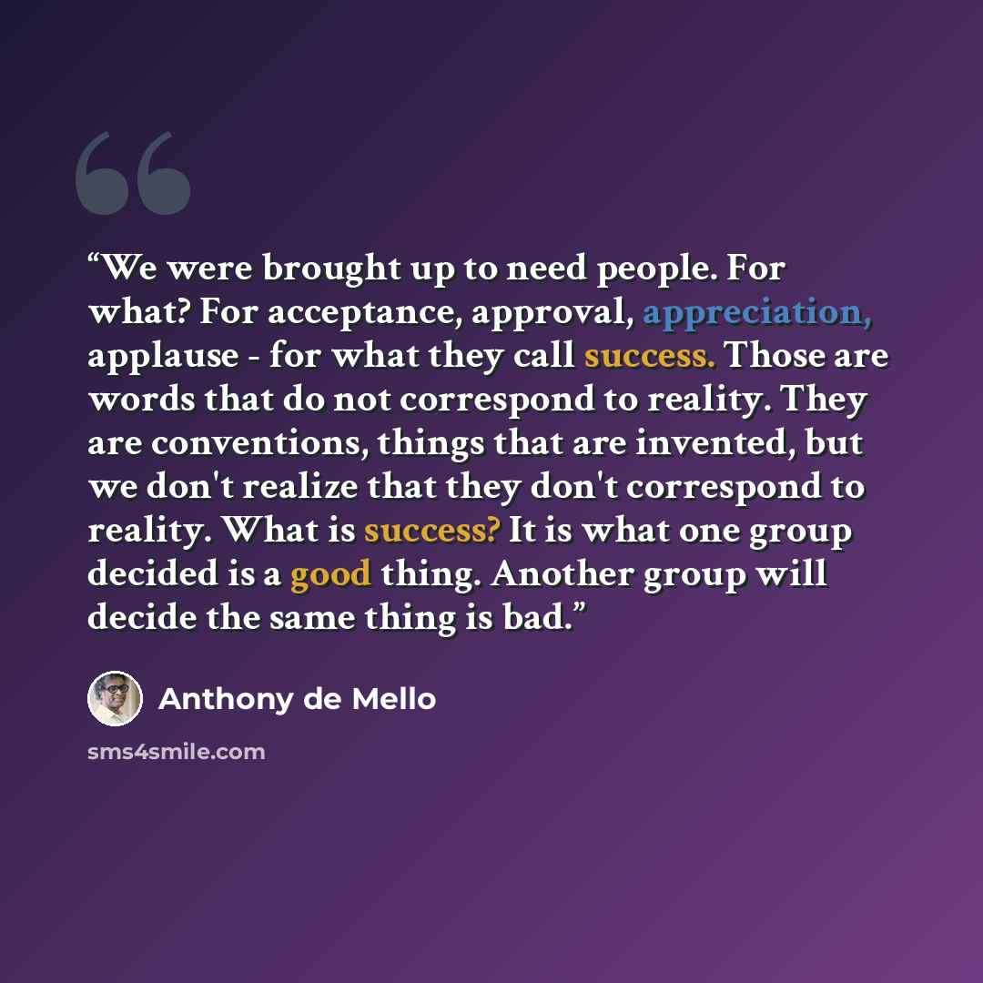 “We were brought up to need people. For what? For acceptance, approval, appreciation, applause - for what they call success. Those are words that do not correspond to reality. They are conventions, things that are invented, but we don't realize that they don't correspond to reality. What is…” quote by Anthony de Mello
