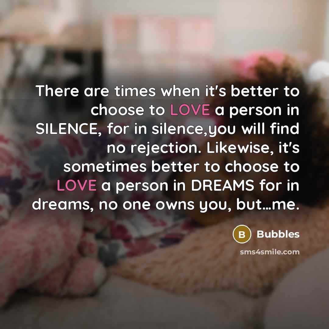 “There are times when it's better to choose to LOVE a person in SILENCE, for in silence,you will find no rejection. Likewise, it's sometimes better to choose to LOVE a person in DREAMS for in dreams, no one owns you, but…me.” quote by Bubbles