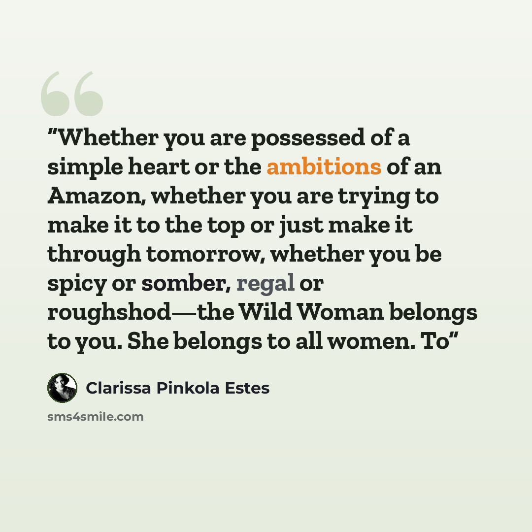 “Whether you are possessed of a simple heart or the ambitions of an Amazon, whether you are trying to make it to the top or just make it through tomorrow, whether you be spicy or somber, regal or roughshod—the Wild Woman belongs to you. She belongs to all women. To” quote by Clarissa Pinkola Estés