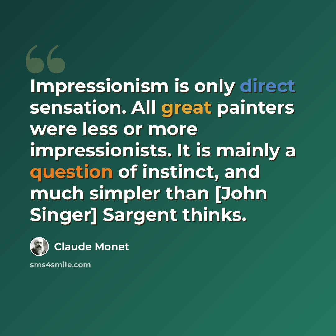 “Impressionism is only direct sensation. All great painters were less or more impressionists. It is mainly a question of instinct, and much simpler than [John Singer] Sargent thinks.” quote by Claude Monet