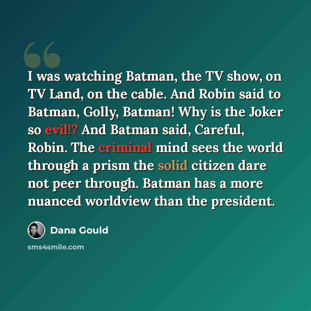“I was watching Batman, the TV show, on TV Land, on the cable. And Robin said to Batman, Golly, Batman! Why is the Joker so evil!? And Batman said, Careful, Robin. The criminal mind sees the world through a prism the solid citizen dare not peer through. Batman has a more nuanced worldview than the…” quote by Dana Gould