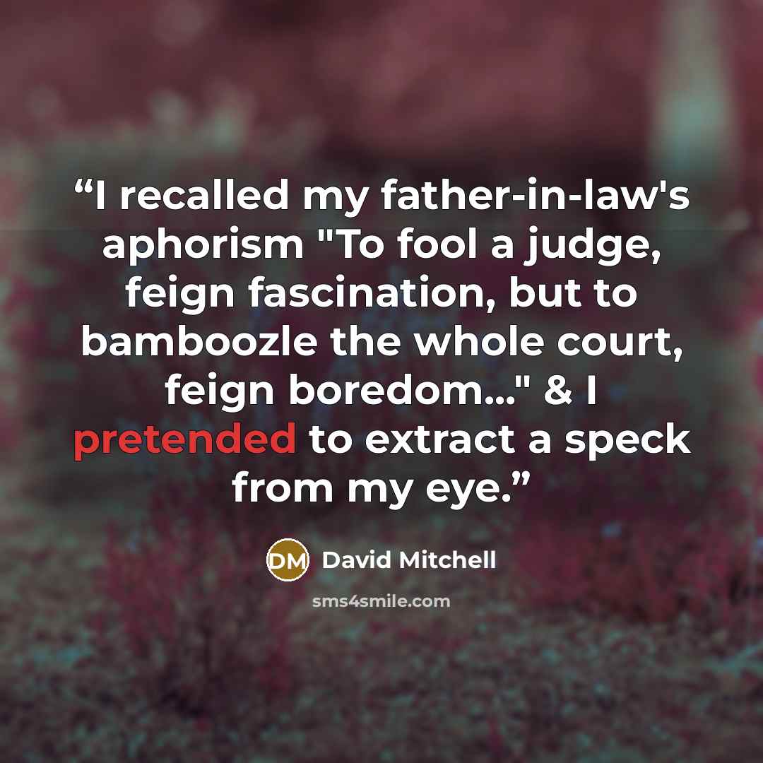 “I recalled my father-in-law's aphorism "To fool a judge, feign fascination, but to bamboozle the whole court, feign boredom..." & I pretended to extract a speck from my eye.” quote by David Mitchell