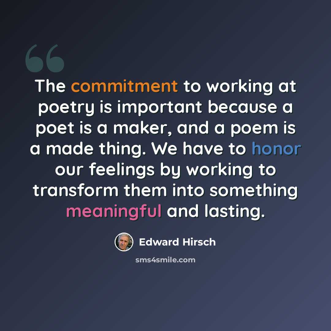 “The commitment to working at poetry is important because a poet is a maker, and a poem is a made thing. We have to honor our feelings by working to transform them into something meaningful and lasting.” quote by Edward Hirsch