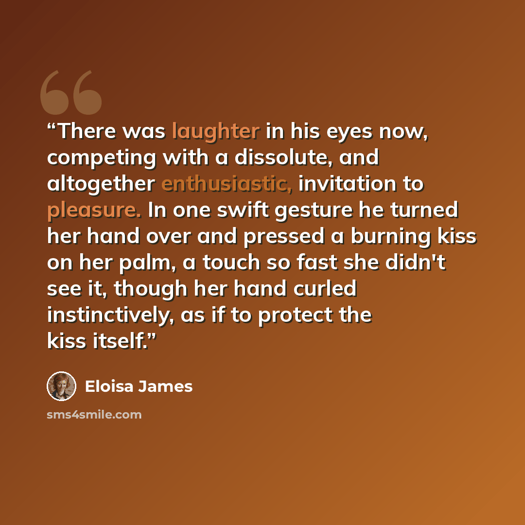 “There was laughter in his eyes now, competing with a dissolute, and altogether enthusiastic, invitation to pleasure. In one swift gesture he turned her hand over and pressed a burning kiss on her palm, a touch so fast she didn't see it, though her hand curled instinctively, as if to protect the…” quote by Eloisa James