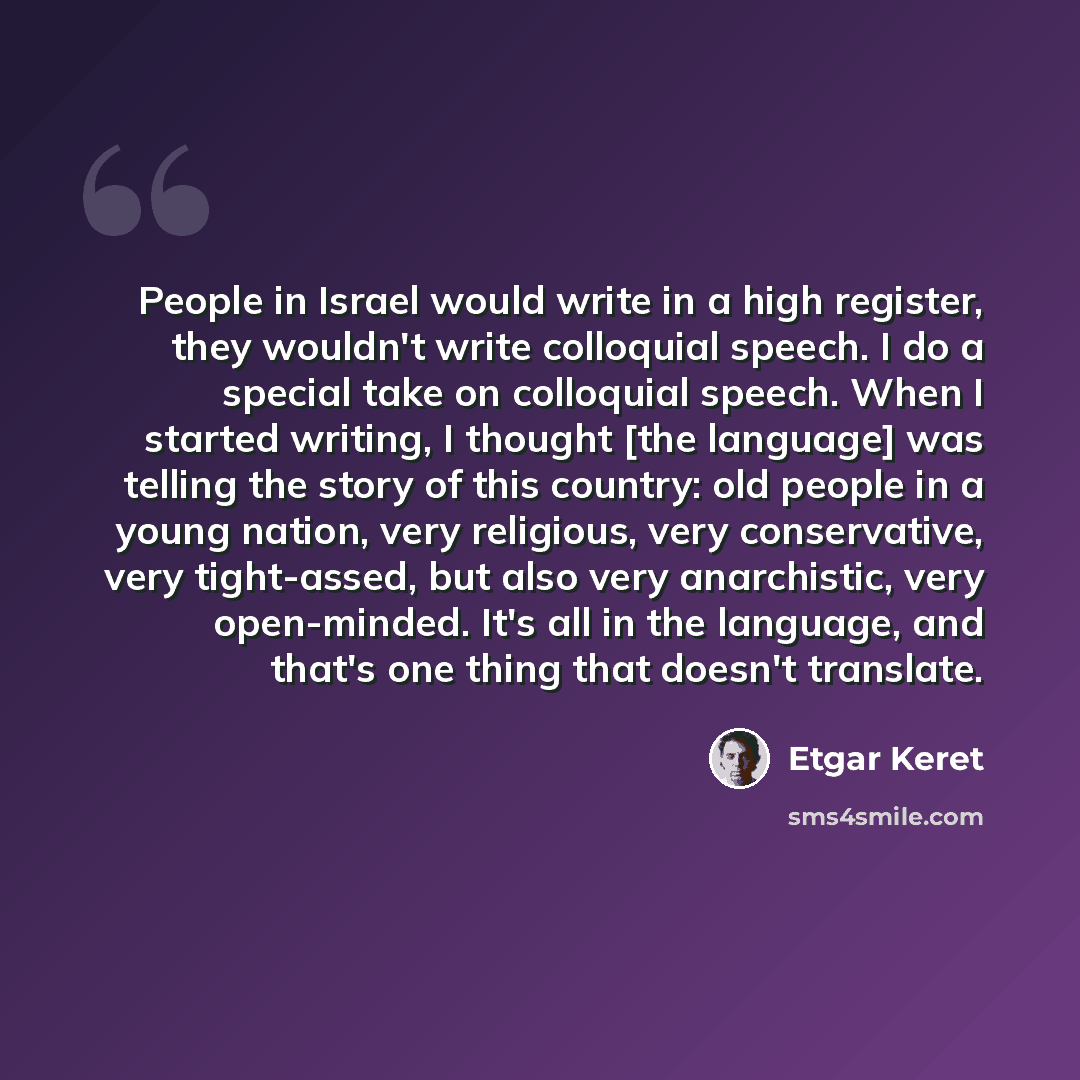 “People in Israel would write in a high register, they wouldn't write colloquial speech. I do a special take on colloquial speech. When I started writing, I thought [the language] was telling the story of this country: old people in a young nation, very religious, very conservative, very…” quote by Etgar Keret