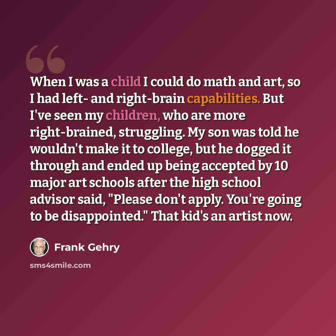 “When I was a child I could do math and art, so I had left- and right-brain capabilities. But I've seen my children, who are more right-brained, struggling. My son was told he wouldn't make it to college, but he dogged it through and ended up being accepted by 10 major art schools after the high…” quote by Frank Gehry