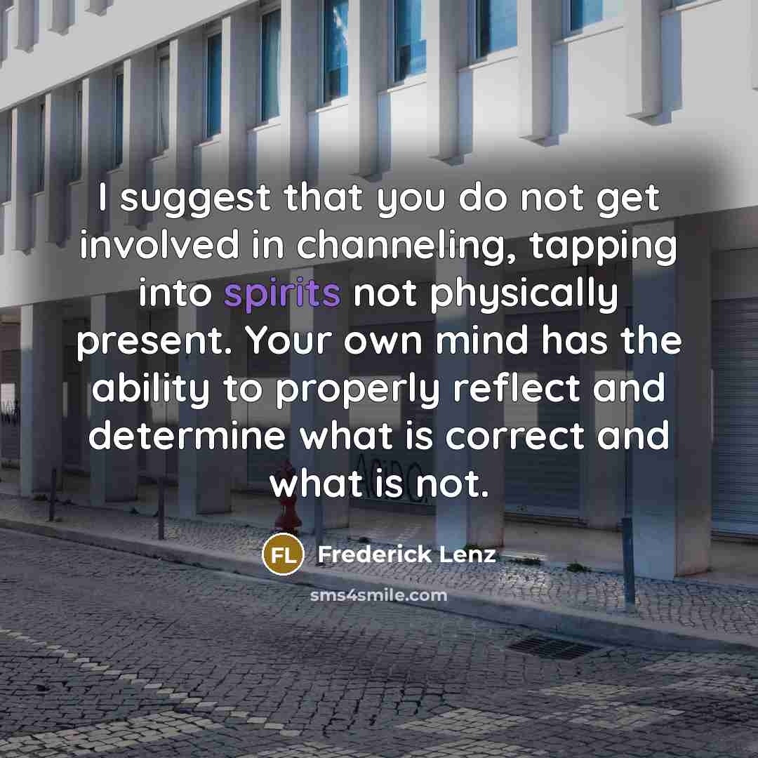 “I suggest that you do not get involved in channeling, tapping into spirits not physically present. Your own mind has the ability to properly reflect and determine what is correct and what is not.” quote by Frederick Lenz
