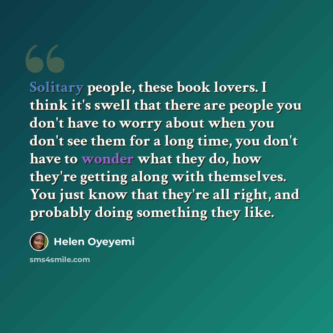 “Solitary people, these book lovers. I think it's swell that there are people you don't have to worry about when you don't see them for a long time, you don't have to wonder what they do, how they're getting along with themselves. You just know that they're all right, and probably doing something…” quote by Helen Oyeyemi