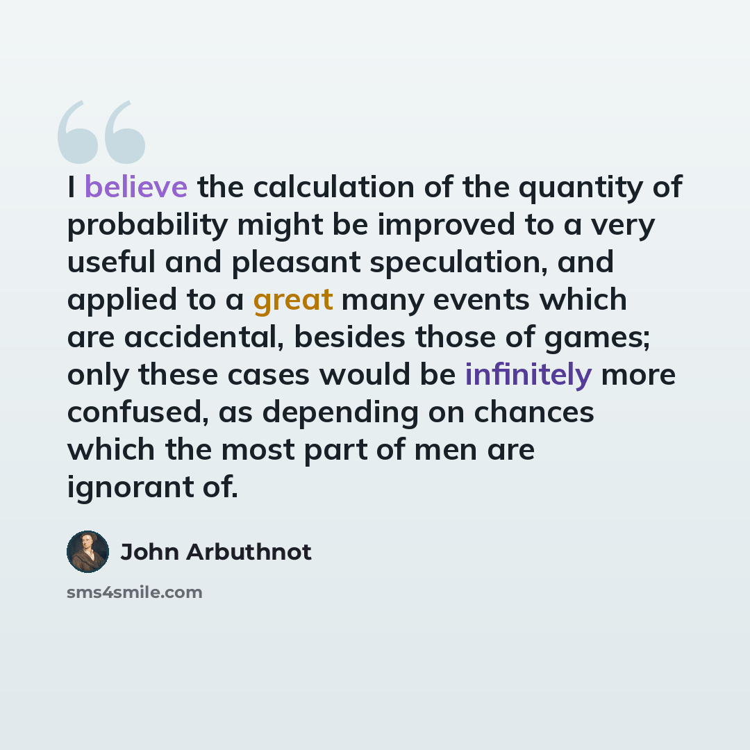 “I believe the calculation of the quantity of probability might be improved to a very useful and pleasant speculation, and applied to a great many events which are accidental, besides those of games; only these cases would be infinitely more confused, as depending on chances which the most part of…” quote by John Arbuthnot