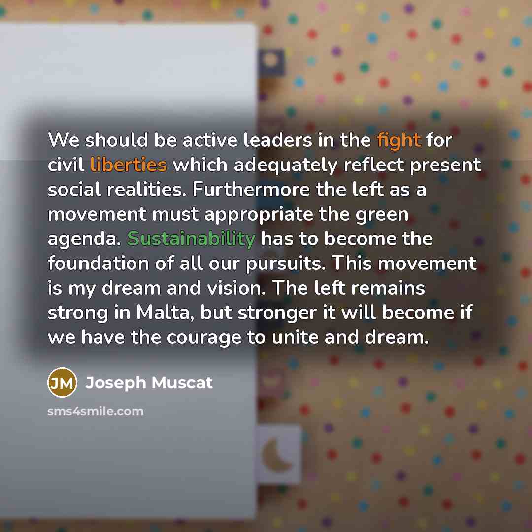 “We should be active leaders in the fight for civil liberties which adequately reflect present social realities. Furthermore the left as a movement must appropriate the green agenda. Sustainability has to become the foundation of all our pursuits. This movement is my dream and vision. The left…” quote by Joseph Muscat