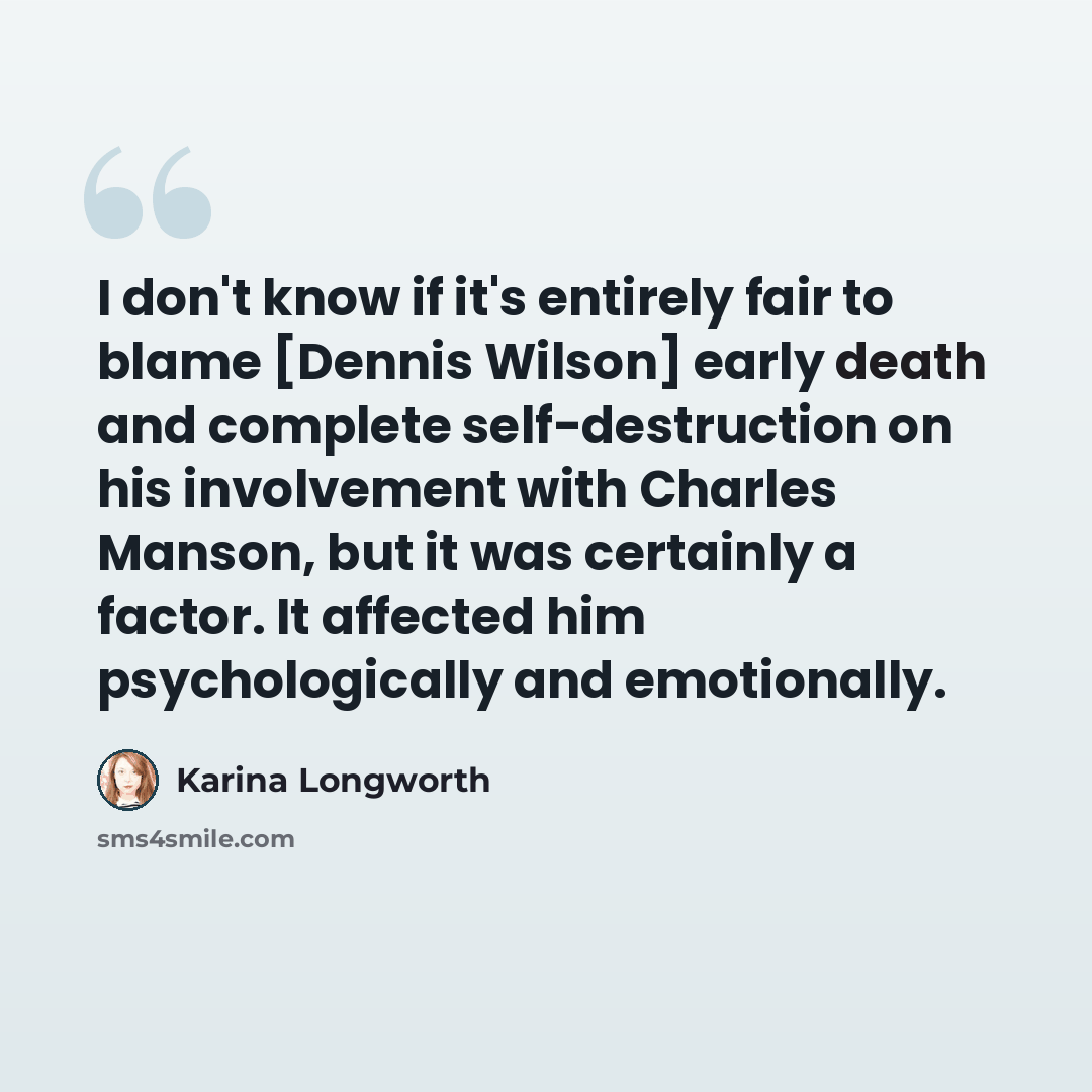 “I don't know if it's entirely fair to blame [Dennis Wilson] early death and complete self-destruction on his involvement with Charles Manson, but it was certainly a factor. It affected him psychologically and emotionally.” quote by Karina Longworth