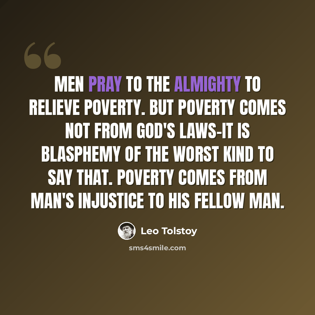 “Men pray to the Almighty to relieve poverty. But poverty comes not from God's laws-it is blasphemy of the worst kind to say that. Poverty comes from man's injustice to his fellow man.” quote by Leo Tolstoy