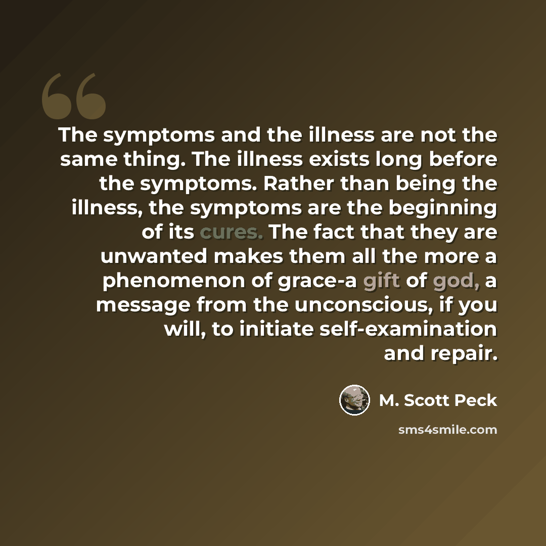“The symptoms and the illness are not the same thing. The illness exists long before the symptoms. Rather than being the illness, the symptoms are the beginning of its cures. The fact that they are unwanted makes them all the more a phenomenon of grace-a gift of god, a message from the unconscious…” quote by M. Scott Peck