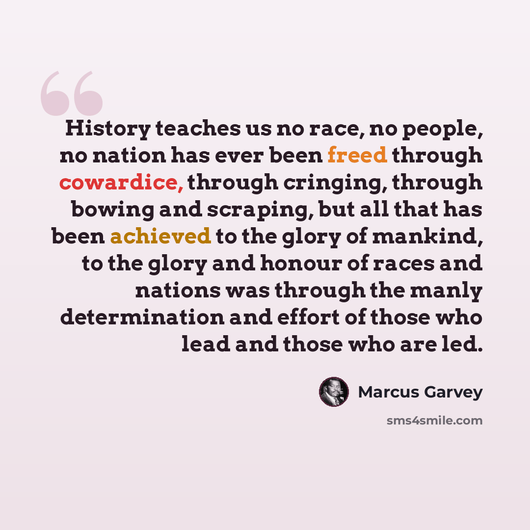 “History teaches us no race, no people, no nation has ever been freed through cowardice, through cringing, through bowing and scraping, but all that has been achieved to the glory of mankind, to the glory and honour of races and nations was through the manly determination and effort of those who…” quote by Marcus Garvey