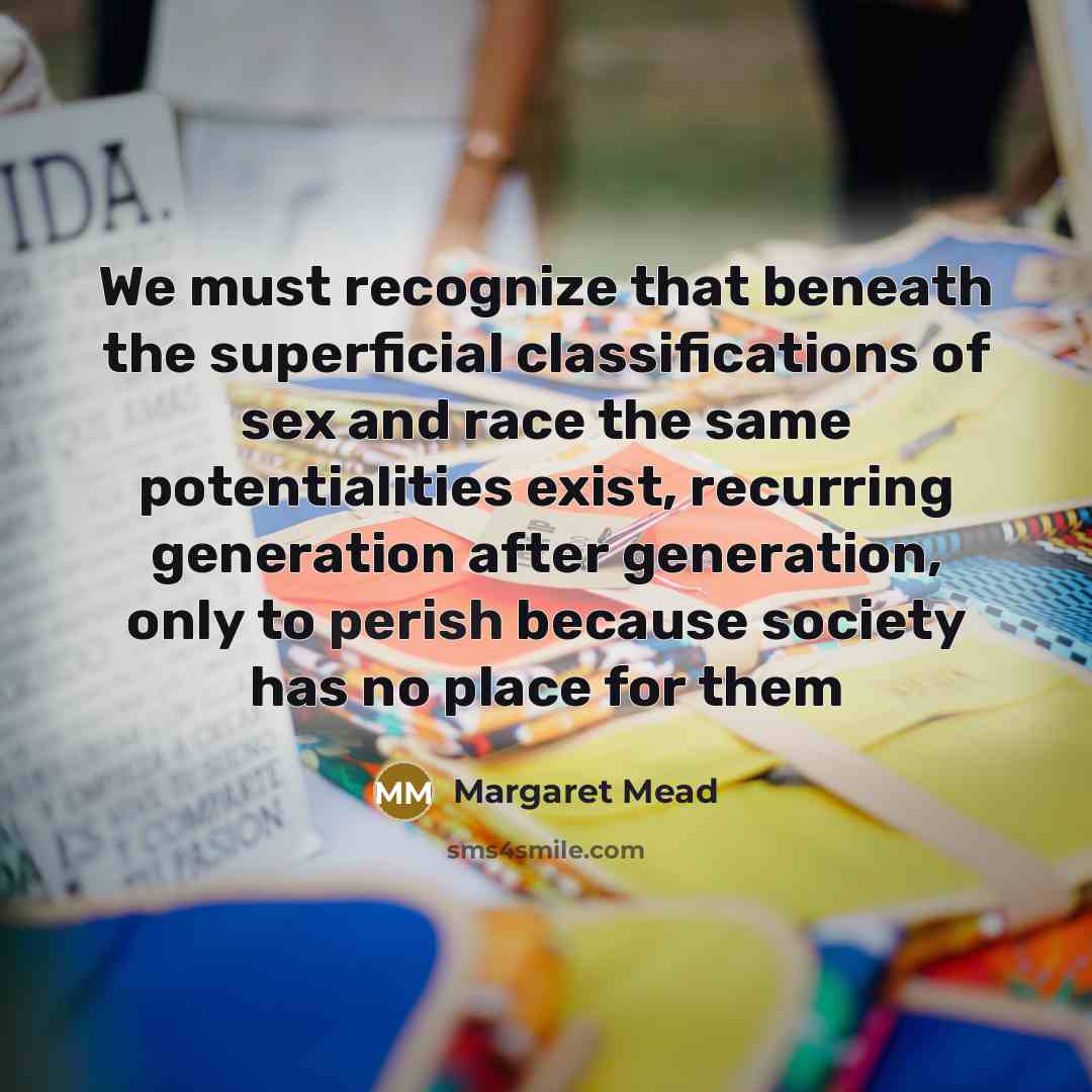 “We must recognize that beneath the superficial classifications of sex and race the same potentialities exist, recurring generation after generation, only to perish because society has no place for them” quote by Margaret Mead