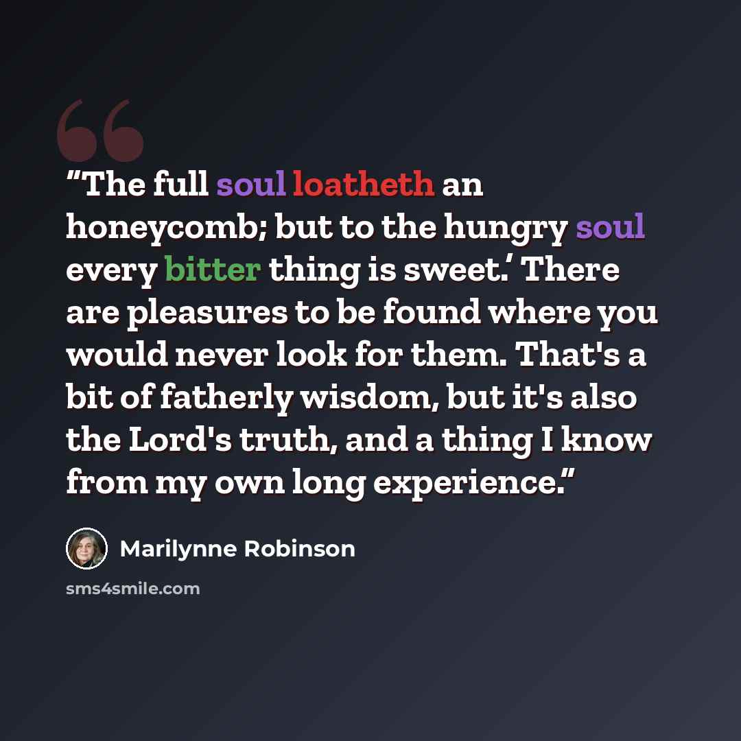 “The full soul loatheth an honeycomb; but to the hungry soul every bitter thing is sweet.’ There are pleasures to be found where you would never look for them. That's a bit of fatherly wisdom, but it's also the Lord's truth, and a thing I know from my own long experience.” quote by Marilynne Robinson