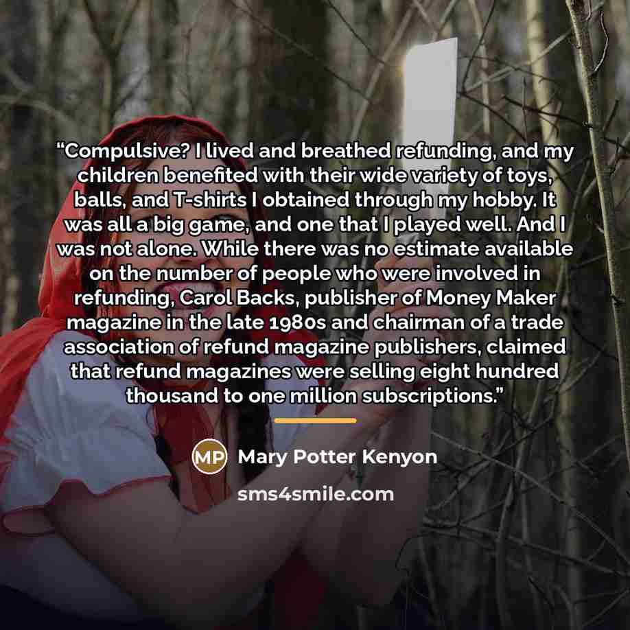“Compulsive? I lived and breathed refunding, and my children benefited with their wide variety of toys, balls, and T-shirts I obtained through my hobby. It was all a big game, and one that I played well. And I was not alone. While there was no estimate available on the number of people who were…” quote by Mary Potter Kenyon
