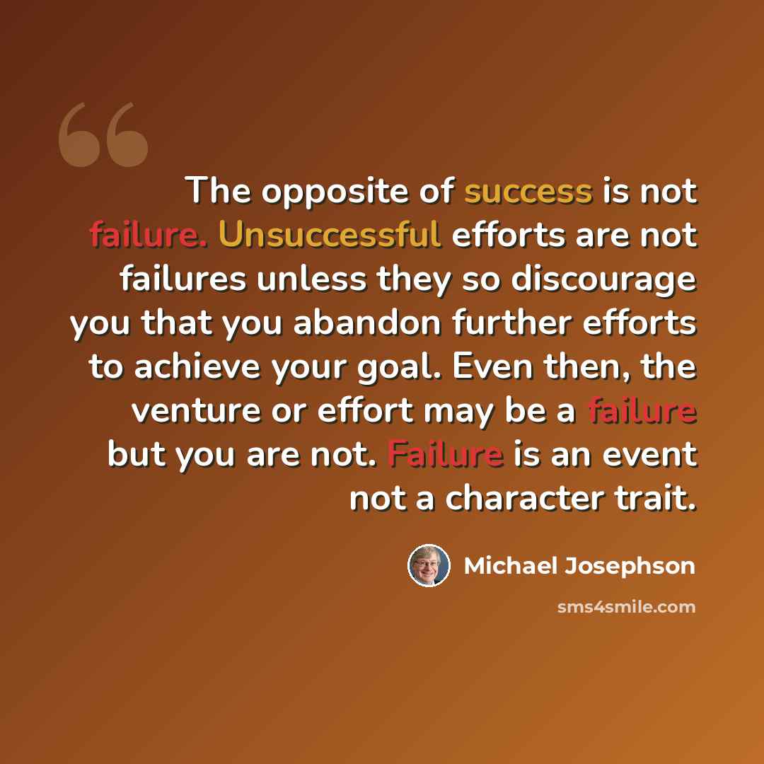 “The opposite of success is not failure. Unsuccessful efforts are not failures unless they so discourage you that you abandon further efforts to achieve your goal. Even then, the venture or effort may be a failure but you are not. Failure is an event not a character trait.” quote by Michael Josephson
