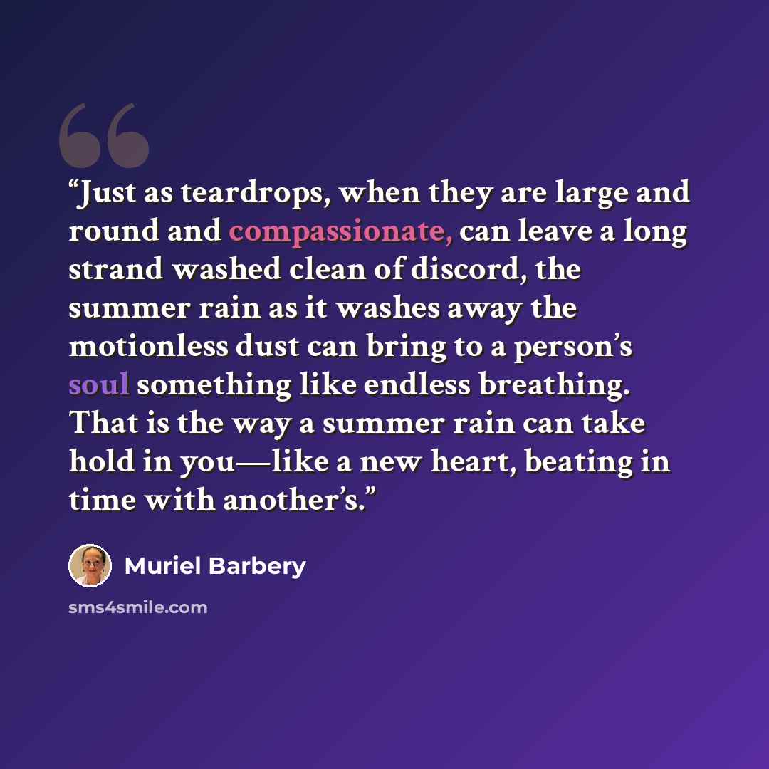 “Just as teardrops, when they are large and round and compassionate, can leave a long strand washed clean of discord, the summer rain as it washes away the motionless dust can bring to a person’s soul something like endless breathing. That is the way a summer rain can take hold in you—like a new…” quote by Muriel Barbery