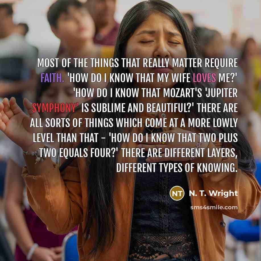 “Most of the things that really matter require faith. 'How do I know that my wife loves me?' 'How do I know that Mozart's 'Jupiter Symphony' is sublime and beautiful?' There are all sorts of things which come at a more lowly level than that - 'How do I know that two plus two equals four?' There are…” quote by N. T. Wright