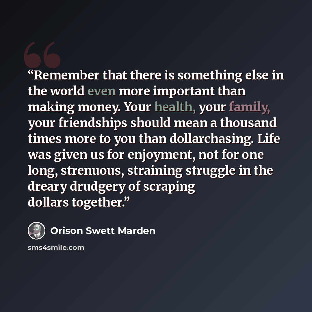 “Remember that there is something else in the world even more important than making money. Your health, your family, your friendships should mean a thousand times more to you than dollarchasing. Life was given us for enjoyment, not for one long, strenuous, straining struggle in the dreary drudgery…” quote by Orison Swett Marden