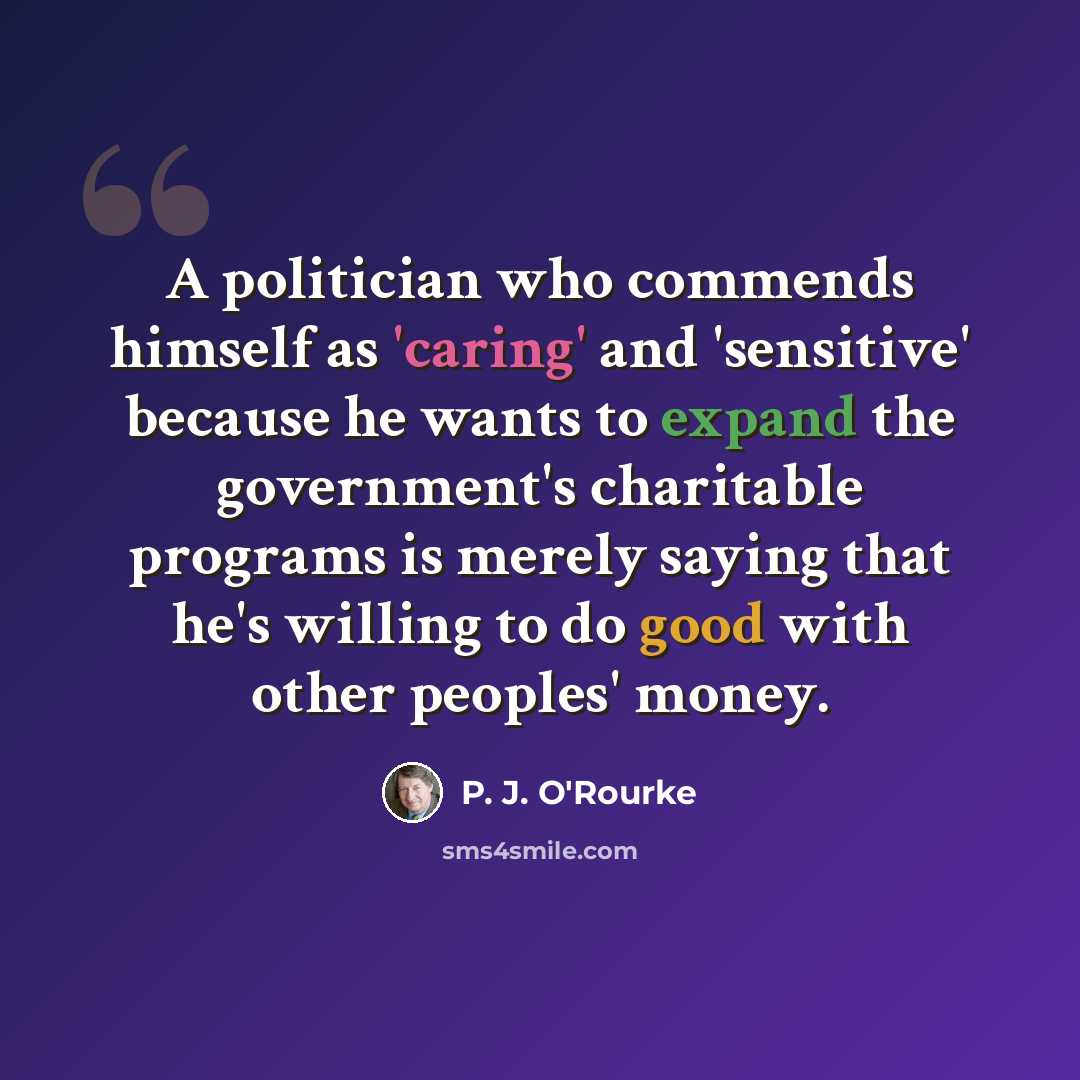 “A politician who commends himself as 'caring' and 'sensitive' because he wants to expand the government's charitable programs is merely saying that he's willing to do good with other peoples' money.” quote by P. J. O'Rourke