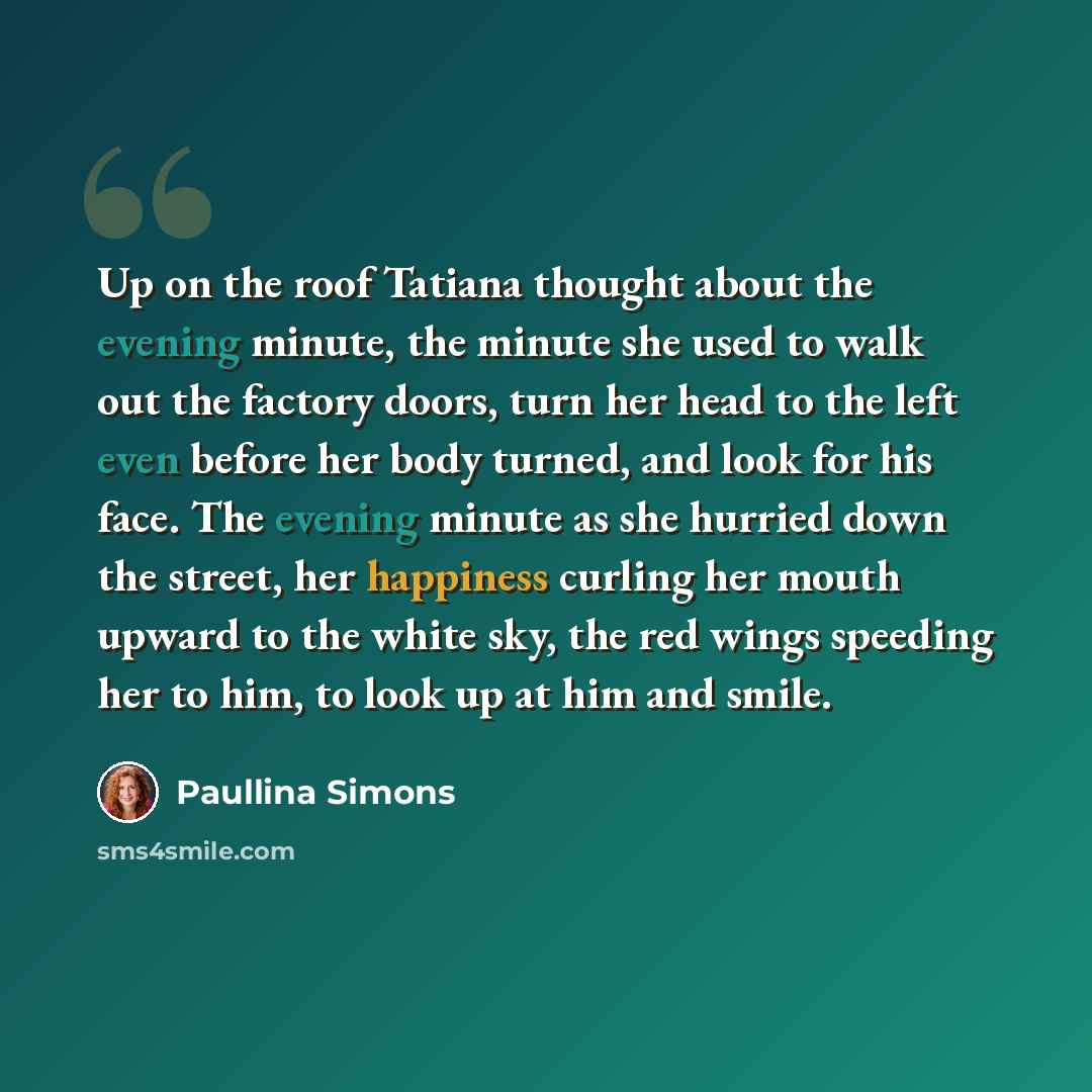 “Up on the roof Tatiana thought about the evening minute, the minute she used to walk out the factory doors, turn her head to the left even before her body turned, and look for his face. The evening minute as she hurried down the street, her happiness curling her mouth upward to the white sky, the…” quote by Paullina Simons