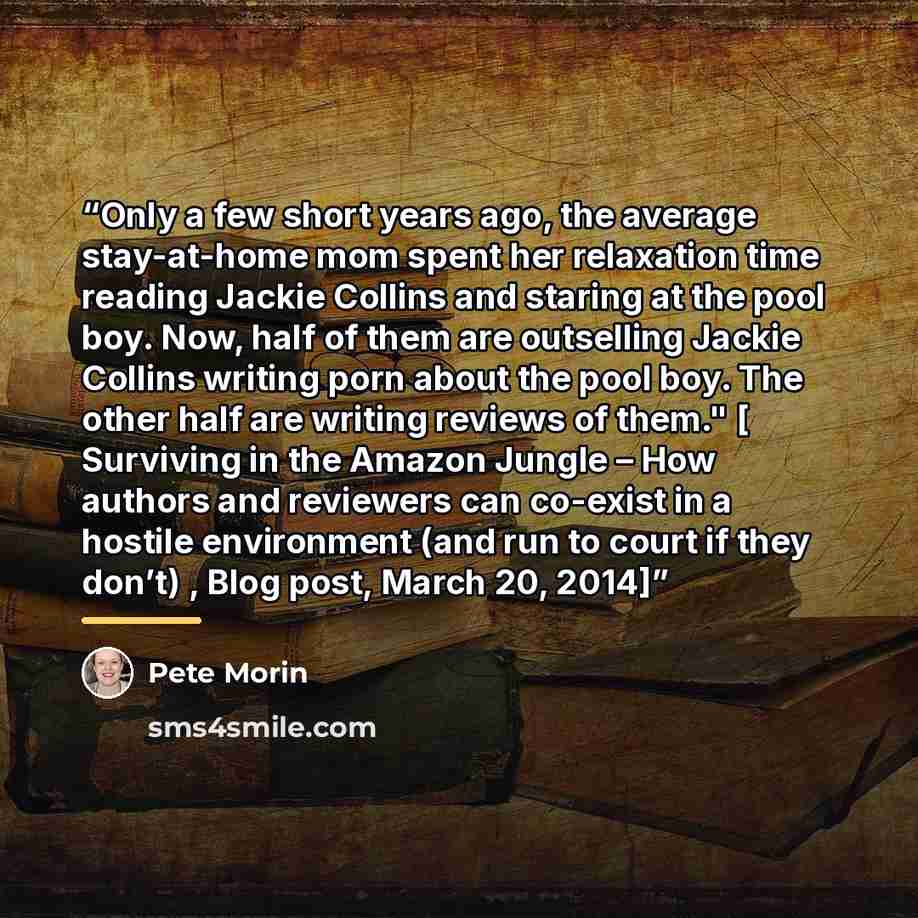 “Only a few short years ago, the average stay-at-home mom spent her relaxation time reading Jackie Collins and staring at the pool boy. Now, half of them are outselling Jackie Collins writing porn about the pool boy. The other half are writing reviews of them." [ Surviving in the Amazon Jungle –…” quote by Pete Morin