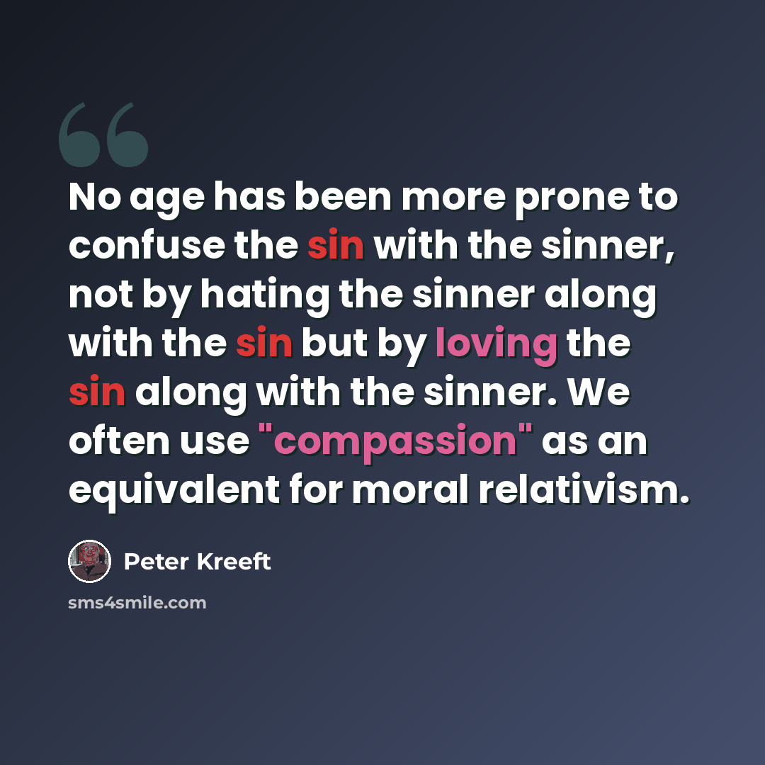 “No age has been more prone to confuse the sin with the sinner, not by hating the sinner along with the sin but by loving the sin along with the sinner. We often use "compassion" as an equivalent for moral relativism.” quote by Peter Kreeft