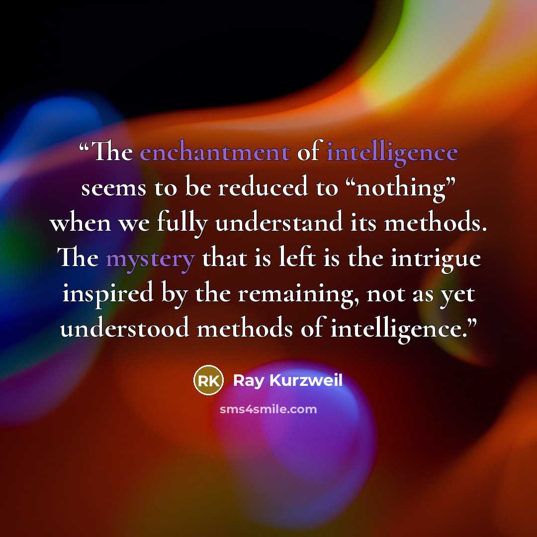 “The enchantment of intelligence seems to be reduced to “nothing” when we fully understand its methods. The mystery that is left is the intrigue inspired by the remaining, not as yet understood methods of intelligence.” quote by Ray Kurzweil