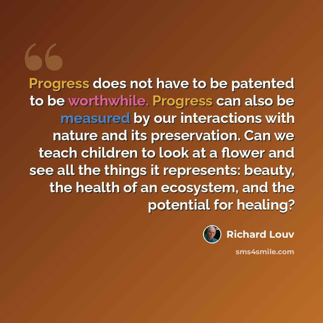 “Progress does not have to be patented to be worthwhile. Progress can also be measured by our interactions with nature and its preservation. Can we teach children to look at a flower and see all the things it represents: beauty, the health of an ecosystem, and the potential for healing?” quote by Richard Louv