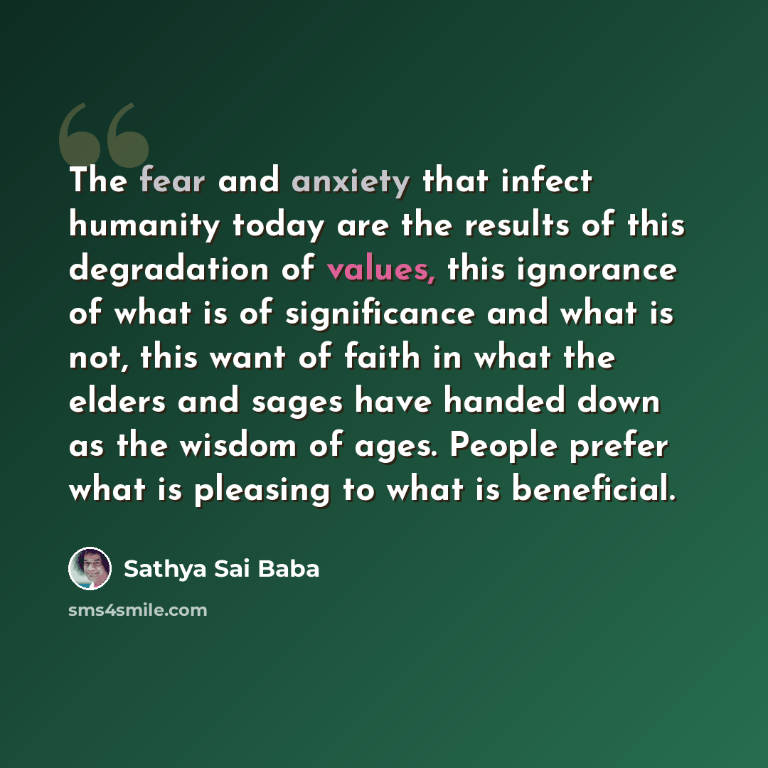 “The fear and anxiety that infect humanity today are the results of this degradation of values, this ignorance of what is of significance and what is not, this want of faith in what the elders and sages have handed down as the wisdom of ages. People prefer what is pleasing to what is beneficial.” quote by Sathya Sai Baba