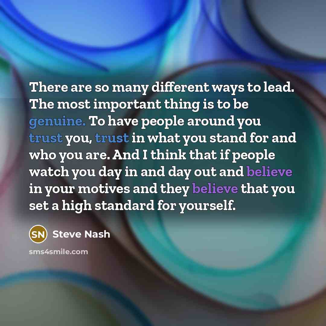 “There are so many different ways to lead. The most important thing is to be genuine. To have people around you trust you, trust in what you stand for and who you are. And I think that if people watch you day in and day out and believe in your motives and they believe that you set a high standard…” quote by Steve Nash