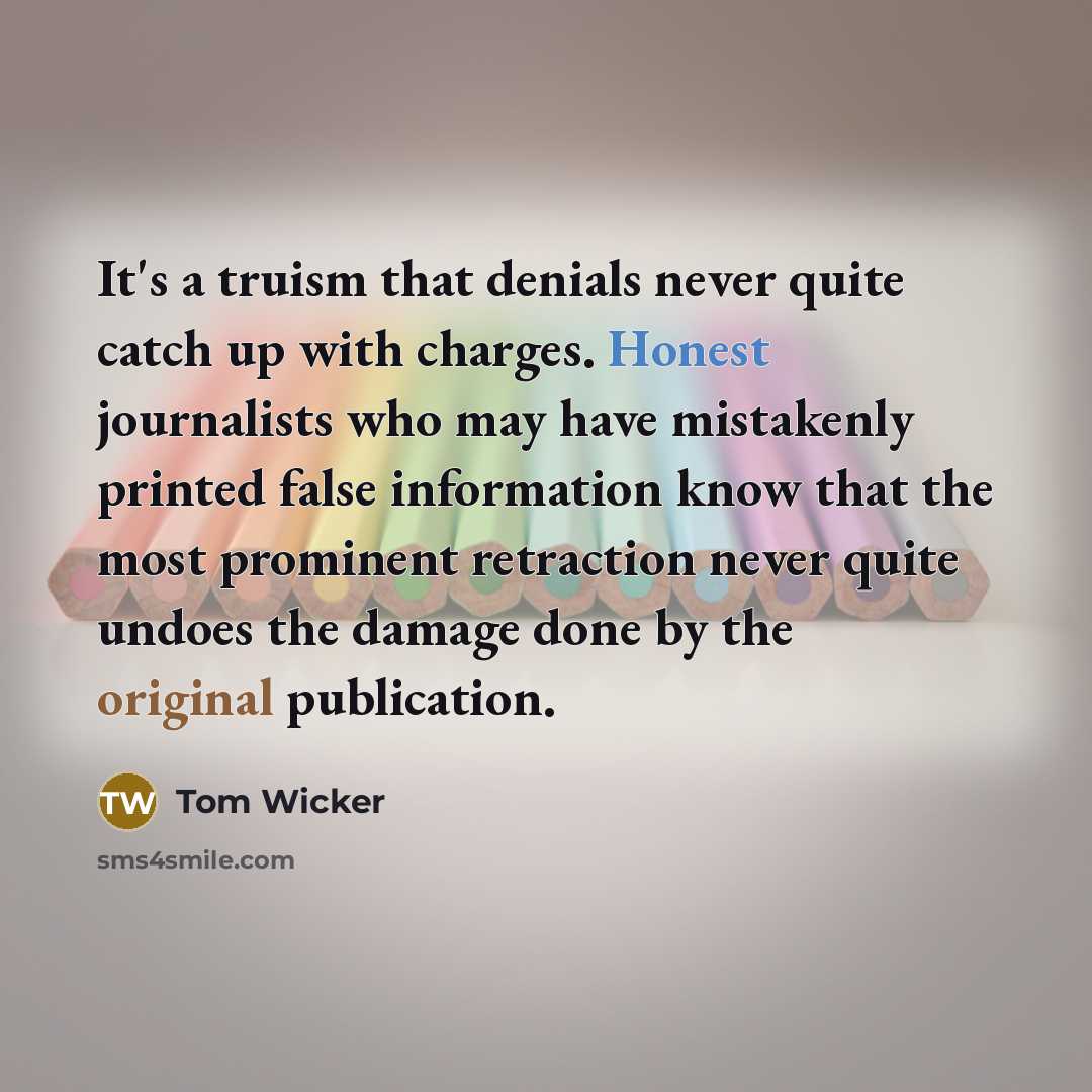 “It's a truism that denials never quite catch up with charges. Honest journalists who may have mistakenly printed false information know that the most prominent retraction never quite undoes the damage done by the original publication.” quote by Tom Wicker