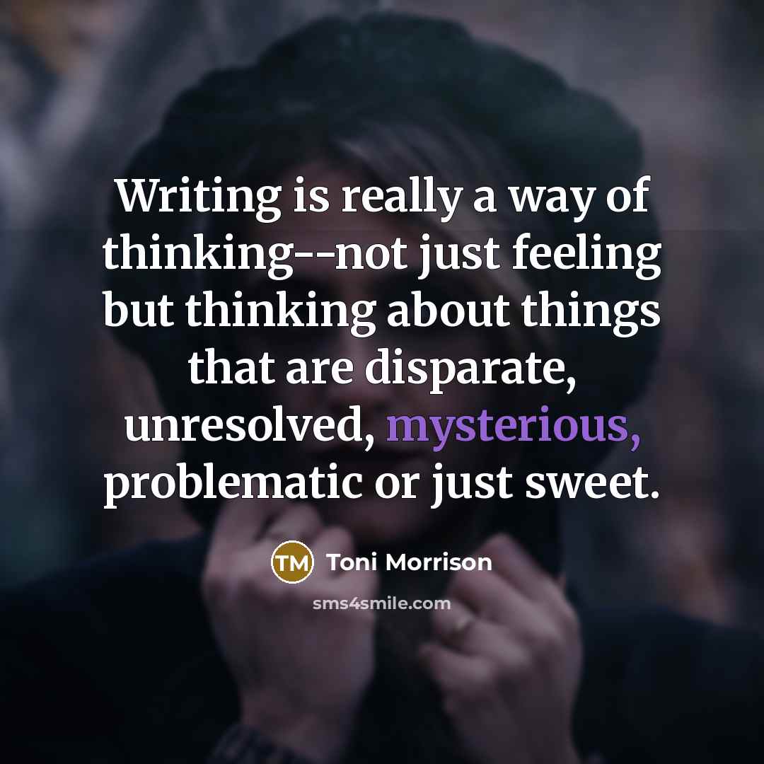 “Writing is really a way of thinking--not just feeling but thinking about things that are disparate, unresolved, mysterious, problematic or just sweet.” quote by Toni Morrison