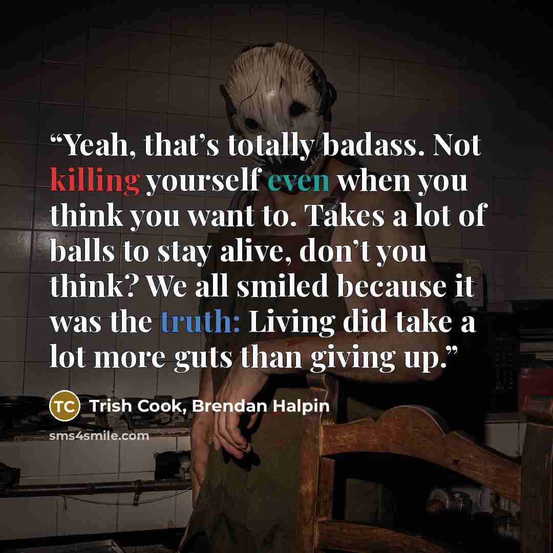 “Yeah, that’s totally badass. Not killing yourself even when you think you want to. Takes a lot of balls to stay alive, don’t you think? We all smiled because it was the truth: Living did take a lot more guts than giving up.” quote by Trish Cook, Brendan Halpin