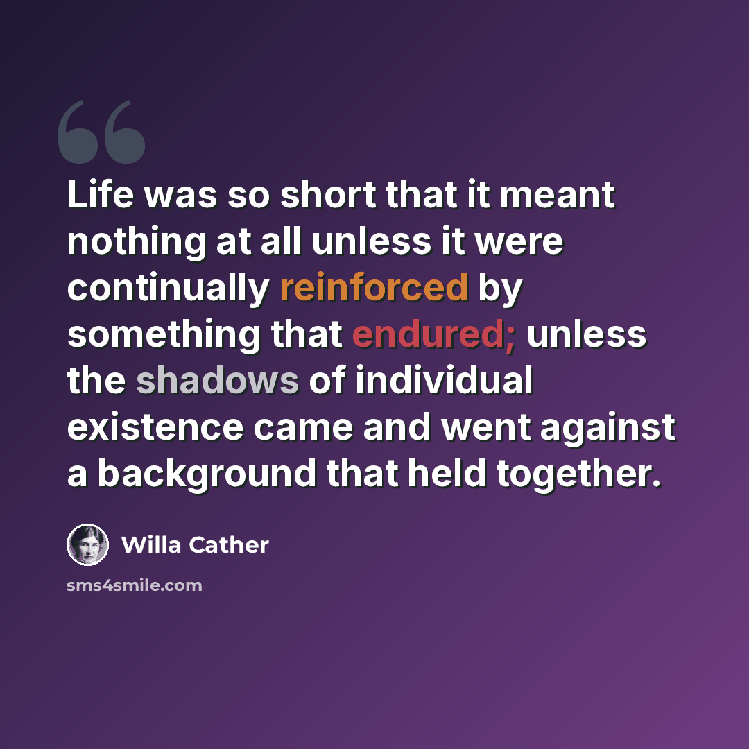 “Life was so short that it meant nothing at all unless it were continually reinforced by something that endured; unless the shadows of individual existence came and went against a background that held together.” quote by Willa Cather