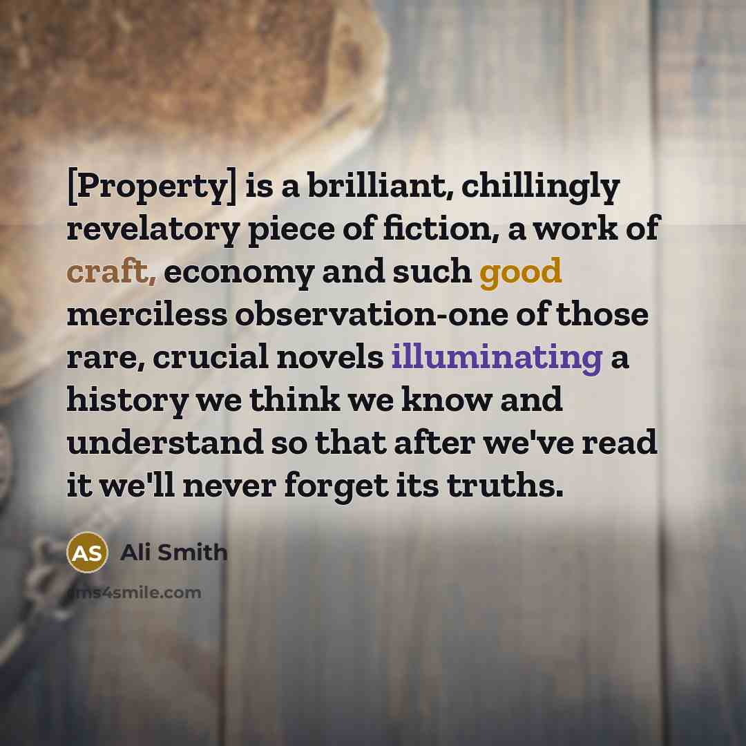 “[Property] is a brilliant, chillingly revelatory piece of fiction, a work of craft, economy and such good merciless observation-one of those rare, crucial novels illuminating a history we think we know and understand so that after we've read it we'll never forget its truths.” quote by Ali Smith