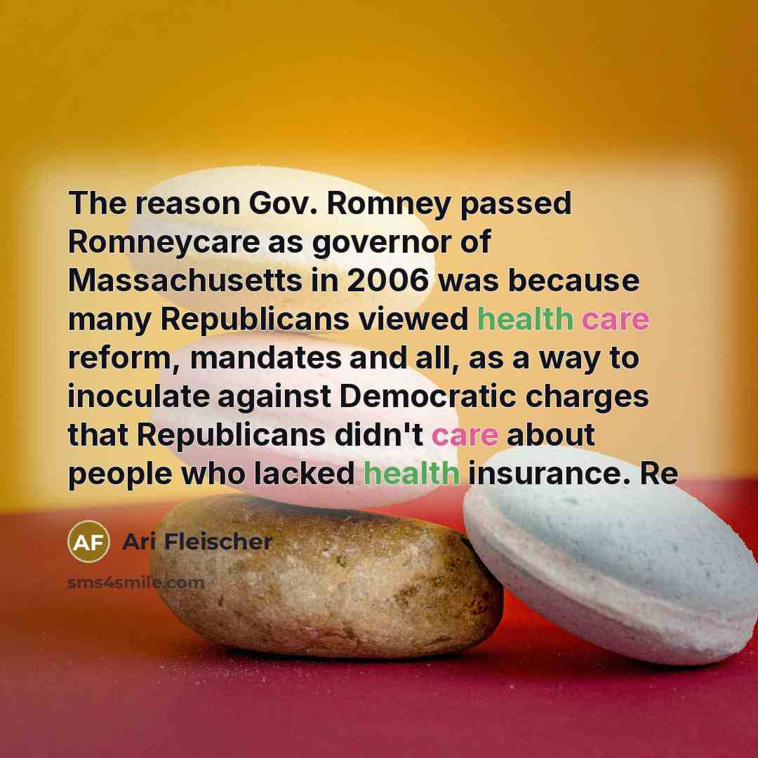 “The reason Gov. Romney passed Romneycare as governor of Massachusetts in 2006 was because many Republicans viewed health care reform, mandates and all, as a way to inoculate against Democratic charges that Republicans didn't care about people who lacked health insurance. Re” quote by Ari Fleischer