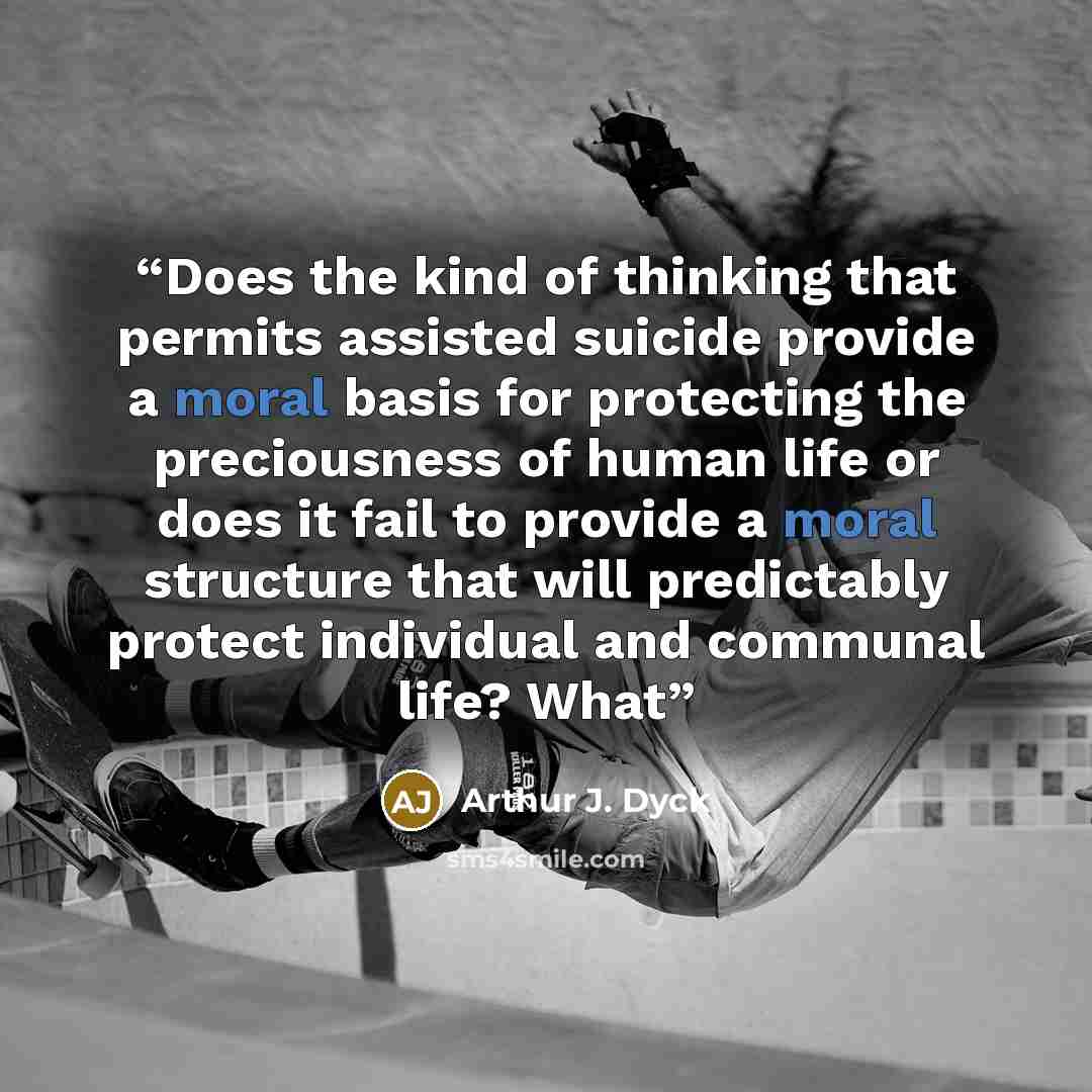 “Does the kind of thinking that permits assisted suicide provide a moral basis for protecting the preciousness of human life or does it fail to provide a moral structure that will predictably protect individual and communal life? What” quote by Arthur J. Dyck