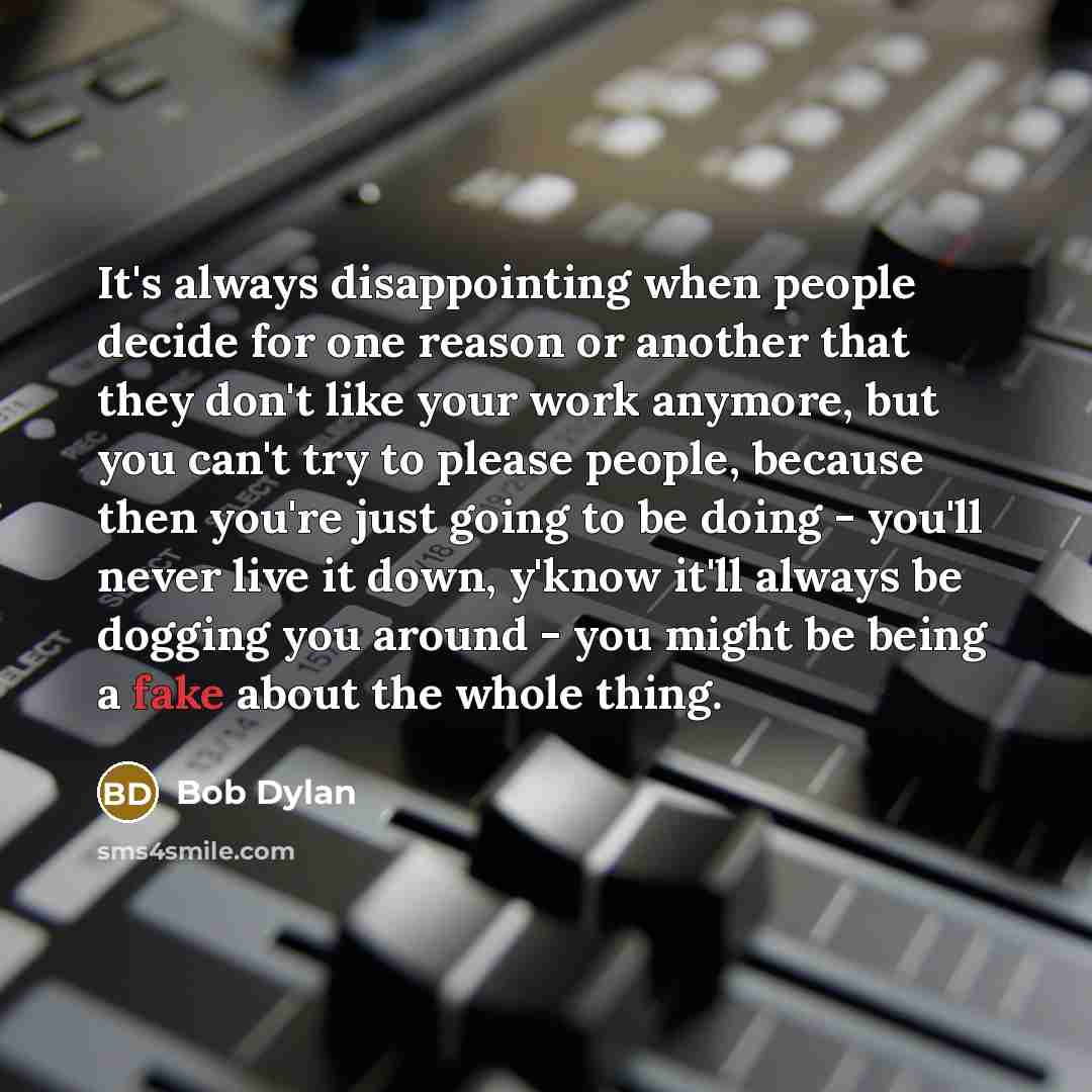 “It's always disappointing when people decide for one reason or another that they don't like your work anymore, but you can't try to please people, because then you're just going to be doing - you'll never live it down, y'know it'll always be dogging you around - you might be being a fake about the…” quote by Bob Dylan