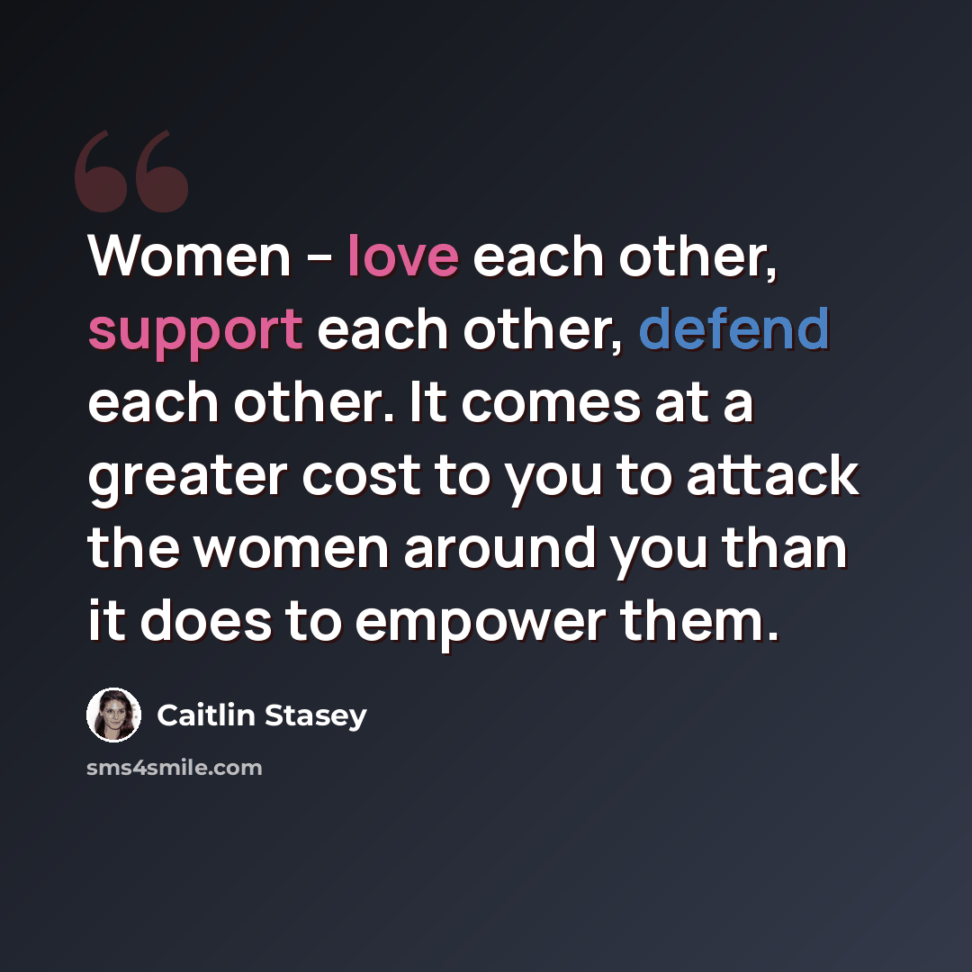 “Women – love each other, support each other, defend each other. It comes at a greater cost to you to attack the women around you than it does to empower them.” quote by Caitlin Stasey