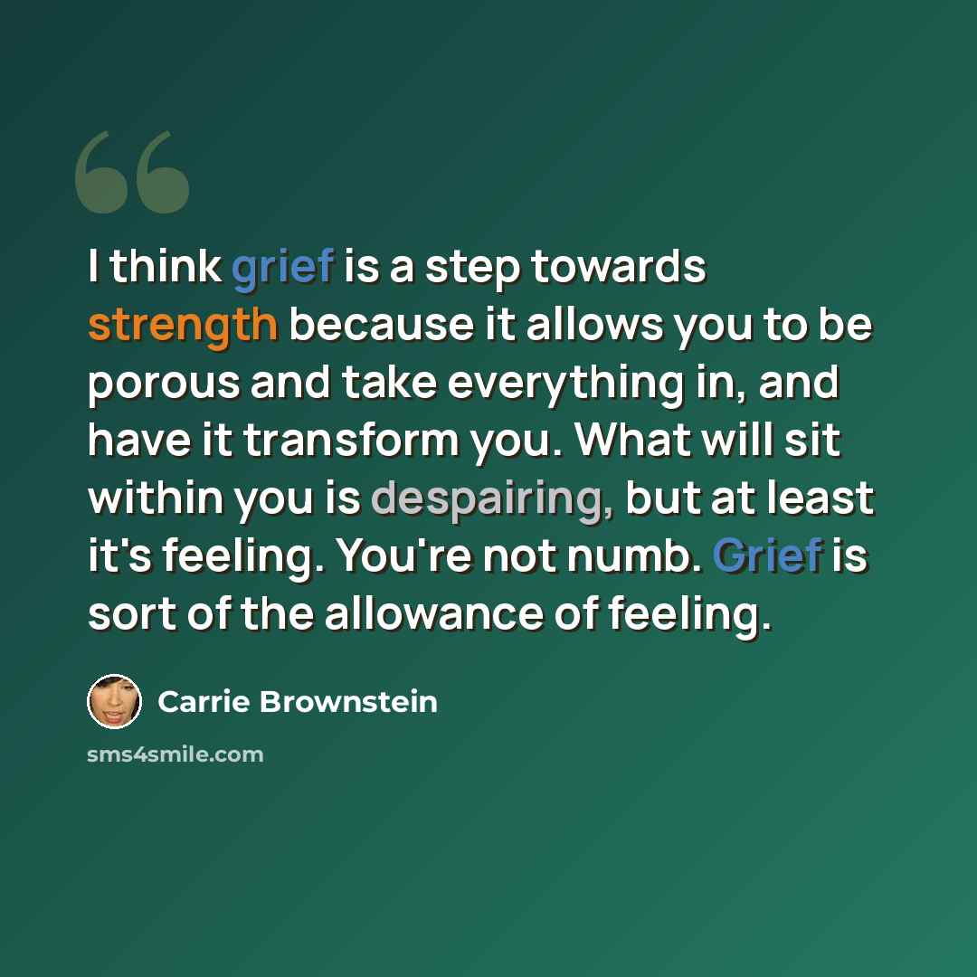 “I think grief is a step towards strength because it allows you to be porous and take everything in, and have it transform you. What will sit within you is despairing, but at least it's feeling. You're not numb. Grief is sort of the allowance of feeling.” quote by Carrie Brownstein