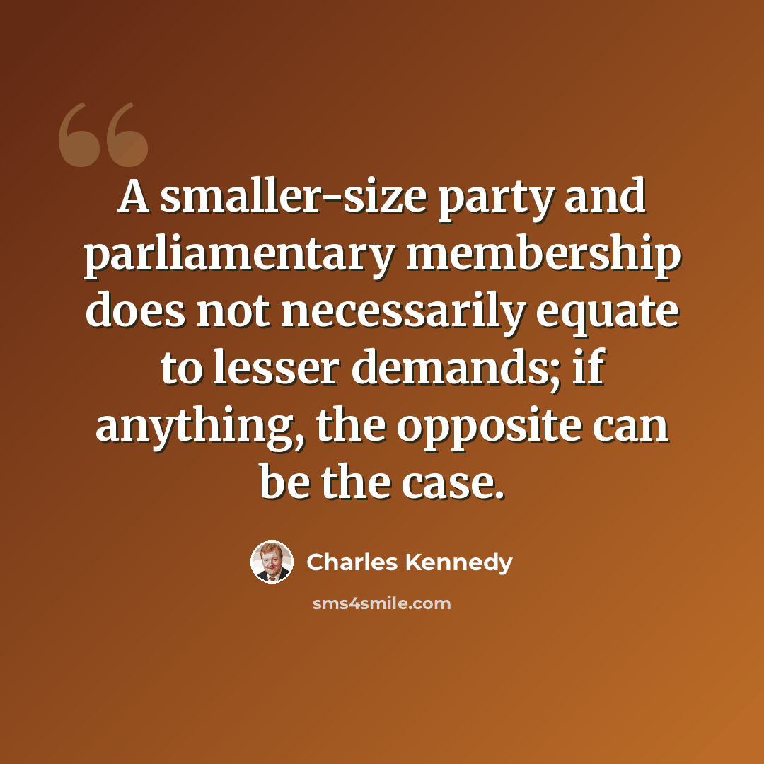 “A smaller-size party and parliamentary membership does not necessarily equate to lesser demands; if anything, the opposite can be the case.” quote by Charles Kennedy