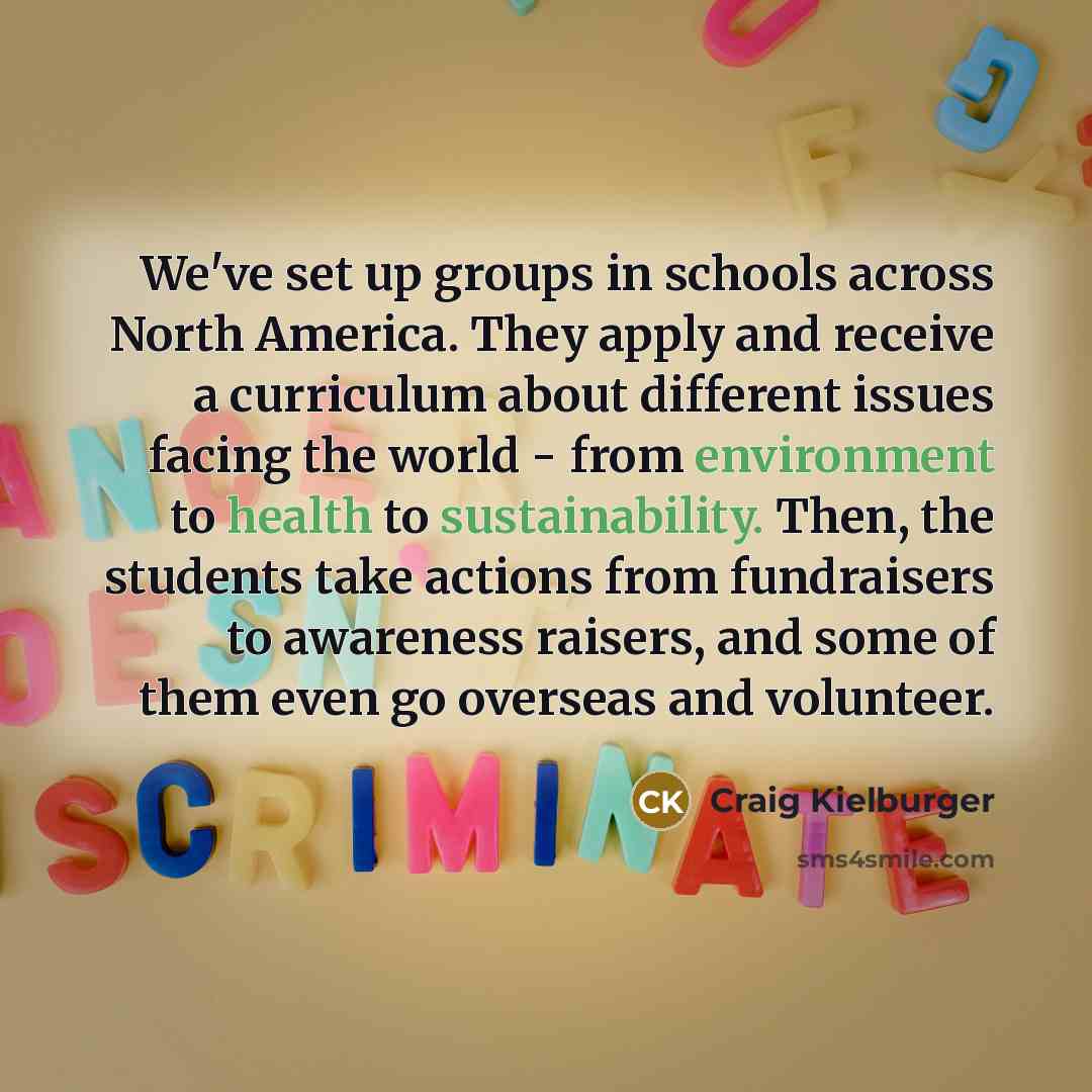 “We've set up groups in schools across North America. They apply and receive a curriculum about different issues facing the world - from environment to health to sustainability. Then, the students take actions from fundraisers to awareness raisers, and some of them even go overseas and volunteer.” quote by Craig Kielburger