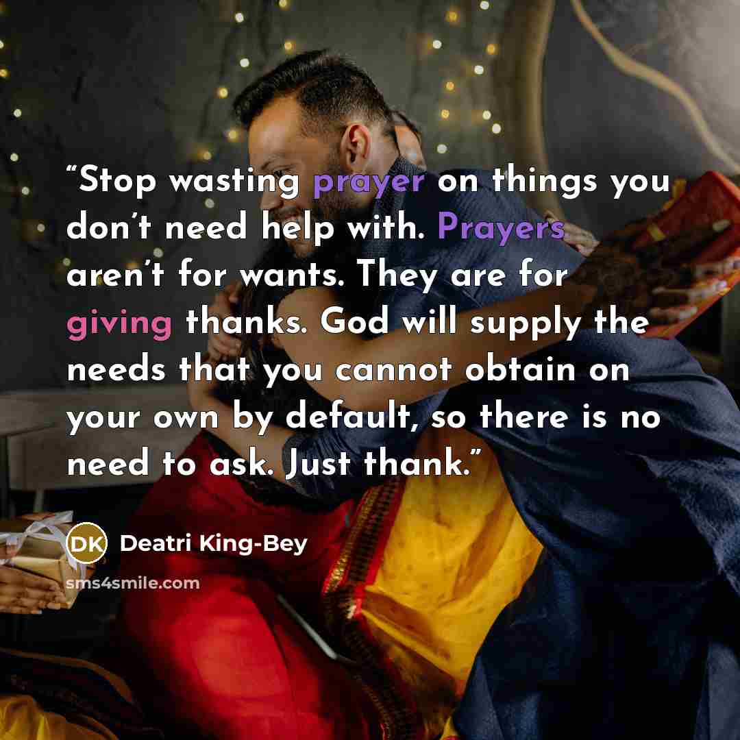 “Stop wasting prayer on things you don’t need help with. Prayers aren’t for wants. They are for giving thanks. God will supply the needs that you cannot obtain on your own by default, so there is no need to ask. Just thank.” quote by Deatri King-Bey