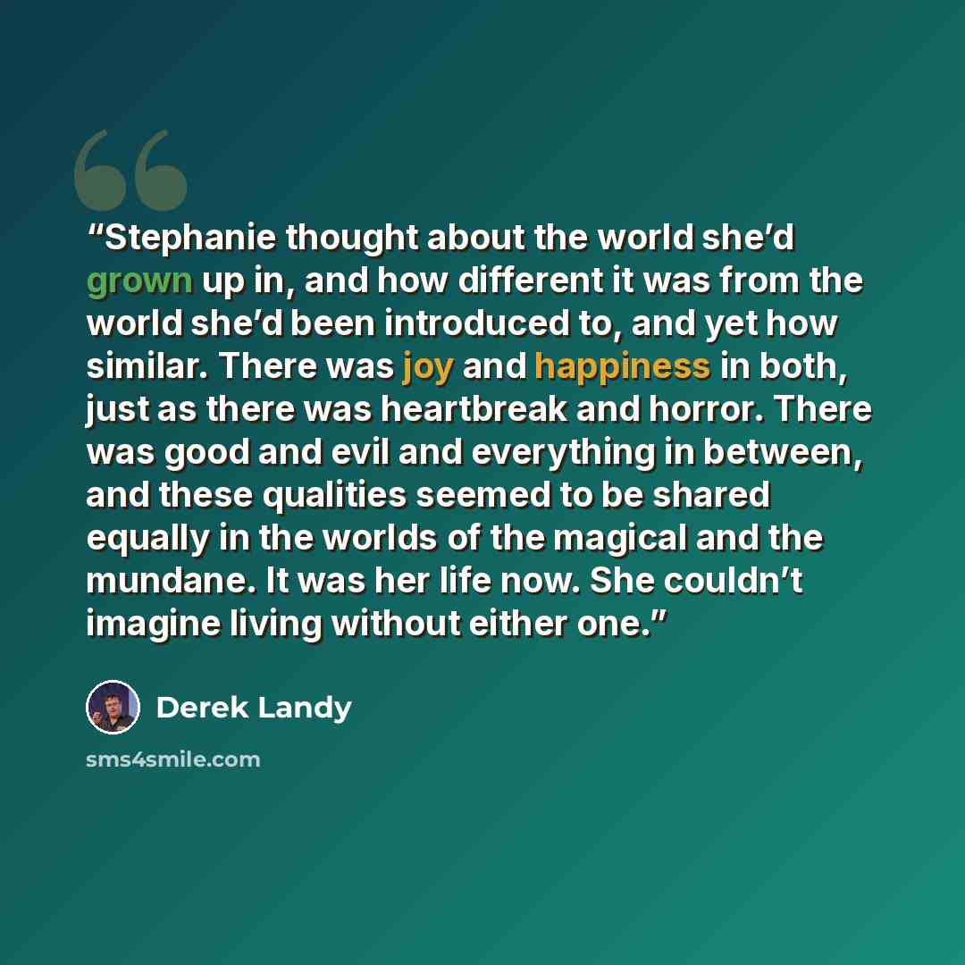“Stephanie thought about the world she’d grown up in, and how different it was from the world she’d been introduced to, and yet how similar. There was joy and happiness in both, just as there was heartbreak and horror. There was good and evil and everything in between, and these qualities seemed to…” quote by Derek Landy