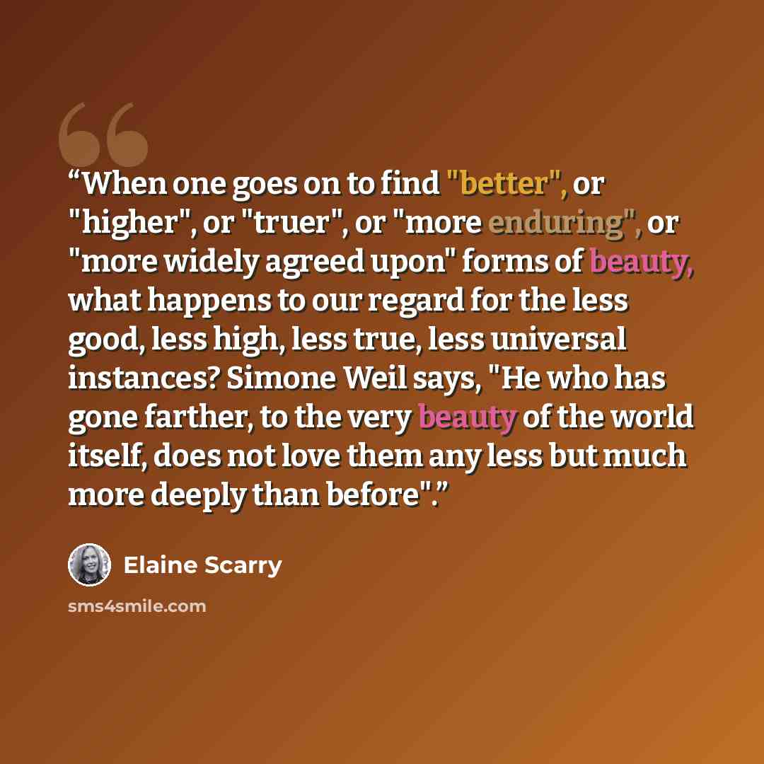 “When one goes on to find "better", or "higher", or "truer", or "more enduring", or "more widely agreed upon" forms of beauty, what happens to our regard for the less good, less high, less true, less universal instances? Simone Weil says, "He who has gone farther, to the very beauty of the world…” quote by Elaine Scarry