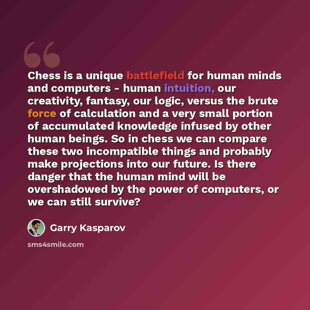 “Chess is a unique battlefield for human minds and computers - human intuition, our creativity, fantasy, our logic, versus the brute force of calculation and a very small portion of accumulated knowledge infused by other human beings. So in chess we can compare these two incompatible things and…” quote by Garry Kasparov