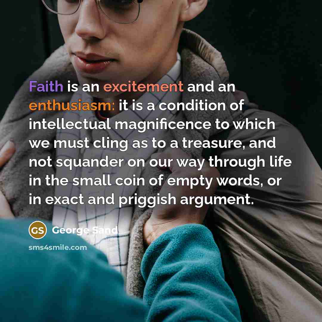 “Faith is an excitement and an enthusiasm: it is a condition of intellectual magnificence to which we must cling as to a treasure, and not squander on our way through life in the small coin of empty words, or in exact and priggish argument.” quote by George Sand